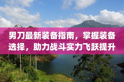 男刀最新装备指南，掌握装备选择，助力战斗实力飞跃提升