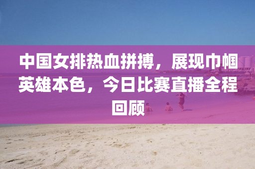 中国女排热血拼搏，展现巾帼英雄本色，今日比赛直播全程回顾