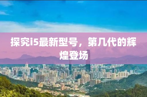 探究i5最新型号，第几代的辉煌登场