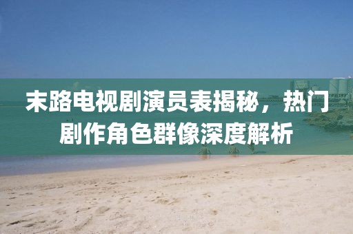 末路电视剧演员表揭秘，热门剧作角色群像深度解析