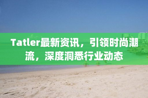 Tatler最新资讯，引领时尚潮流，深度洞悉行业动态