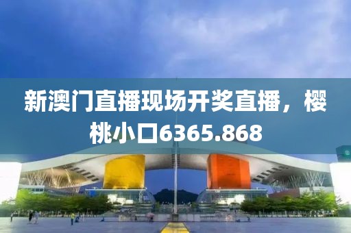 新澳门直播现场开奖直播，樱桃小口6365.868