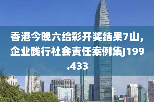 香港今晚六给彩开奖结果7山，企业践行社会责任案例集J199.433