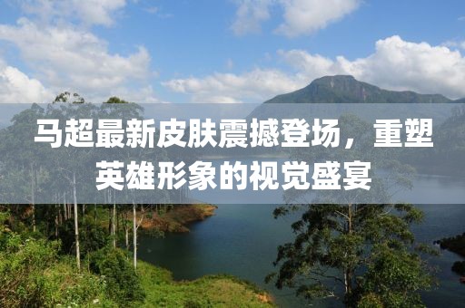 马超最新皮肤震撼登场，重塑英雄形象的视觉盛宴