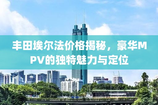 丰田埃尔法价格揭秘，豪华MPV的独特魅力与定位