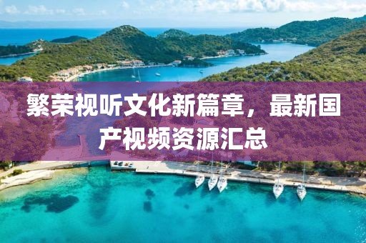 繁荣视听文化新篇章，最新国产视频资源汇总