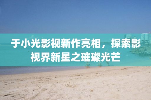 于小光影视新作亮相，探索影视界新星之璀璨光芒