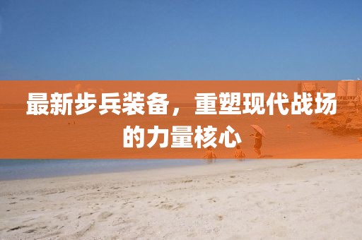 最新步兵装备，重塑现代战场的力量核心