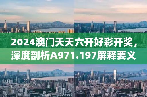 2024澳门天天六开好彩开奖，深度剖析A971.197解释要义