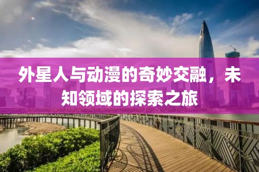 外星人与动漫的奇妙交融，未知领域的探索之旅