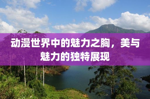 动漫世界中的魅力之胸，美与魅力的独特展现