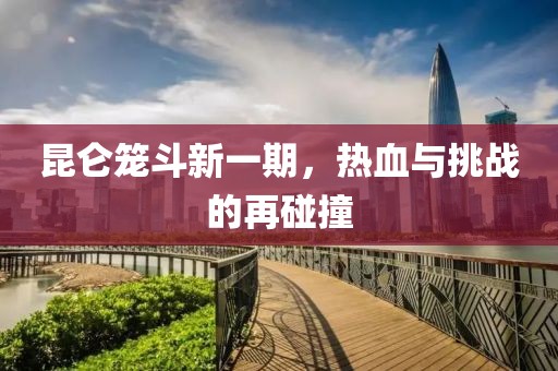 昆仑笼斗新一期，热血与挑战的再碰撞