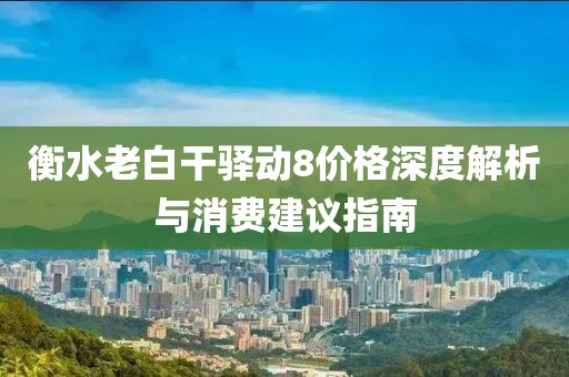 衡水老白干驿动8价格深度解析与消费建议指南