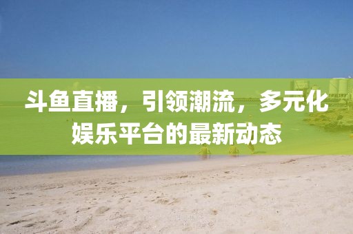 斗鱼直播，引领潮流，多元化娱乐平台的最新动态