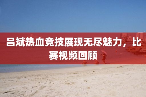 吕斌热血竞技展现无尽魅力，比赛视频回顾