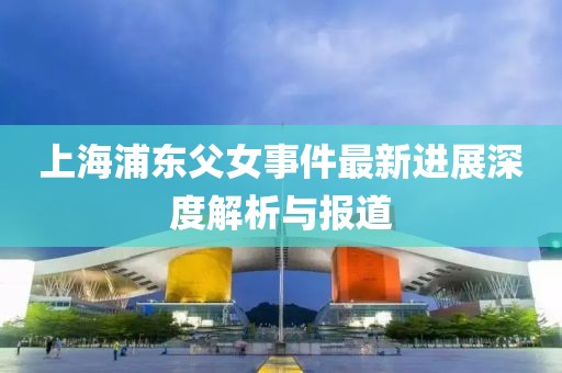 上海浦东父女事件最新进展深度解析与报道