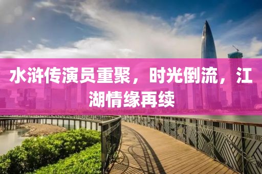 水浒传演员重聚，时光倒流，江湖情缘再续