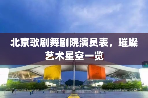 北京歌剧舞剧院演员表，璀璨艺术星空一览