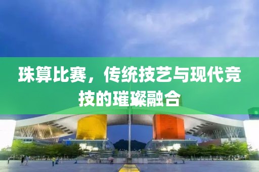 珠算比赛，传统技艺与现代竞技的璀璨融合