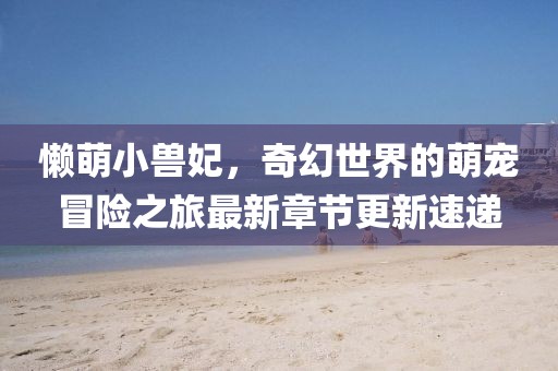 懒萌小兽妃，奇幻世界的萌宠冒险之旅最新章节更新速递