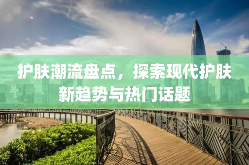 护肤潮流盘点，探索现代护肤新趋势与热门话题