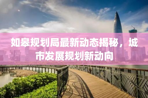 如皋规划局最新动态揭秘，城市发展规划新动向