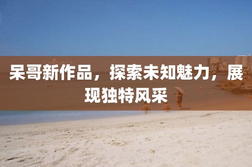 呆哥新作品，探索未知魅力，展现独特风采