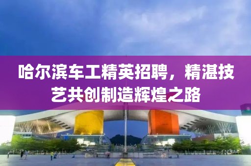 哈尔滨车工精英招聘，精湛技艺共创制造辉煌之路