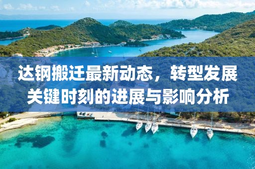 达钢搬迁最新动态，转型发展关键时刻的进展与影响分析