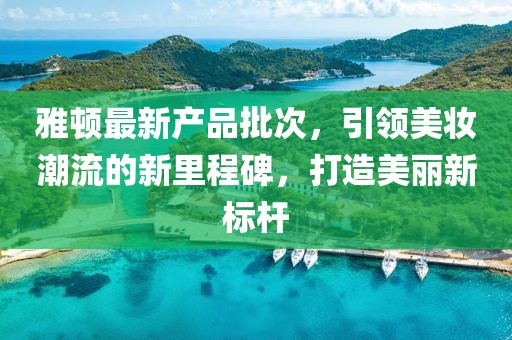 雅顿最新产品批次，引领美妆潮流的新里程碑，打造美丽新标杆