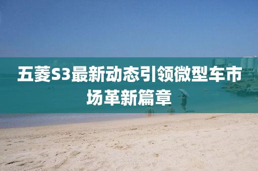 五菱S3最新动态引领微型车市场革新篇章