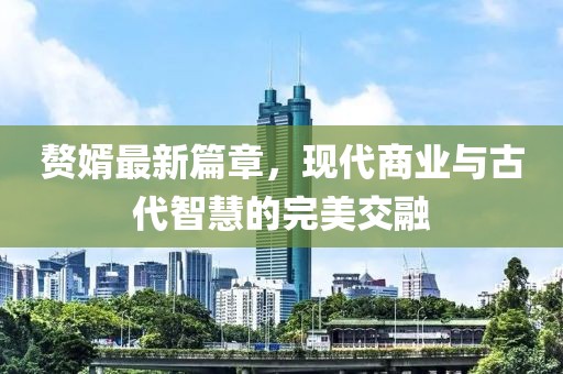 赘婿最新篇章，现代商业与古代智慧的完美交融