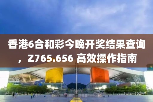 香港6合和彩今晚开奖结果查询，Z765.656 高效操作指南