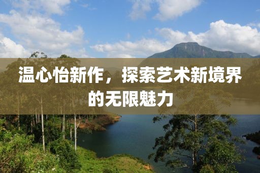 温心怡新作，探索艺术新境界的无限魅力