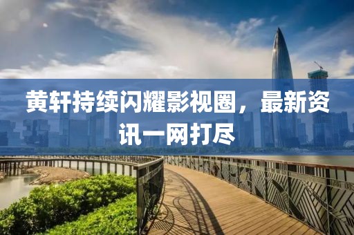 黄轩持续闪耀影视圈，最新资讯一网打尽