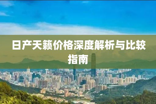 日产天籁价格深度解析与比较指南