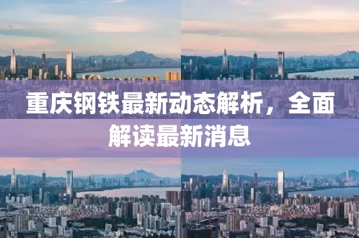 重庆钢铁最新动态解析，全面解读最新消息
