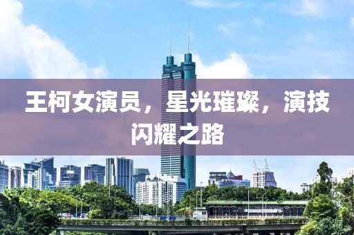 王柯女演员，星光璀璨，演技闪耀之路