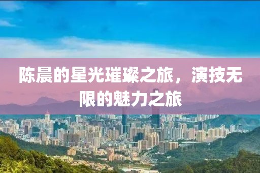 陈晨的星光璀璨之旅，演技无限的魅力之旅