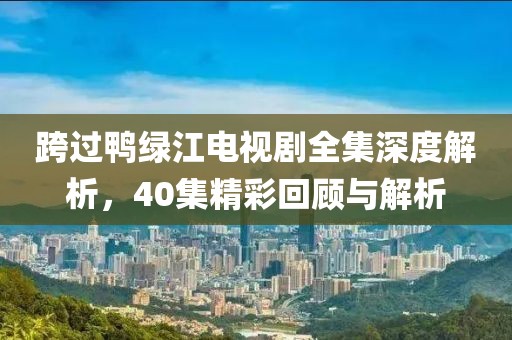 跨过鸭绿江电视剧全集深度解析，40集精彩回顾与解析