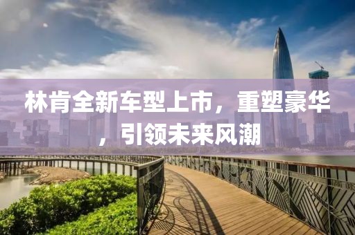 林肯全新车型上市，重塑豪华，引领未来风潮