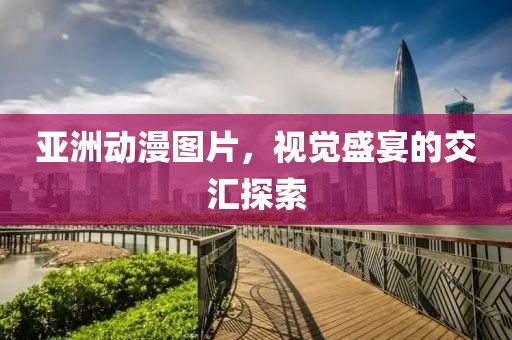 亚洲动漫图片，视觉盛宴的交汇探索