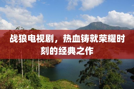 战狼电视剧，热血铸就荣耀时刻的经典之作