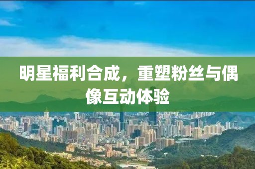 明星福利合成，重塑粉丝与偶像互动体验
