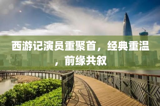 西游记演员重聚首，经典重温，前缘共叙