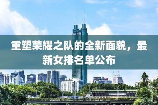 重塑荣耀之队的全新面貌，最新女排名单公布
