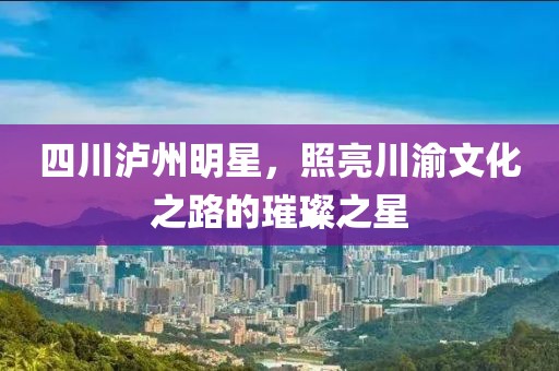 四川泸州明星，照亮川渝文化之路的璀璨之星