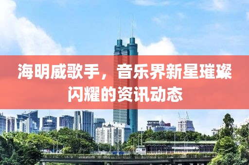 海明威歌手，音乐界新星璀璨闪耀的资讯动态