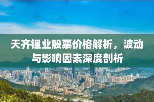 天齐锂业股票价格解析，波动与影响因素深度剖析