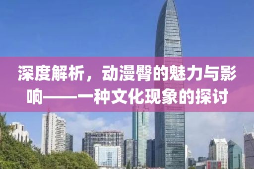 深度解析，动漫臀的魅力与影响——一种文化现象的探讨